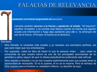 Apelación a la fuerza (argumento ad baculum)
Llamado también recurso a la fuerza y apelación al miedo. “Ad baculum”
significa “al bastón” y se comete esta falacia cuando se intenta que alguien
acepte una información o haga algo apelando para ello a la amenaza del
uso de la fuerza. (Principio: la fuerza es el derecho).
Ejemplos:
 Mira Daniela, tú necesitas este empleo y yo necesito una secretaria cariñosa, así
que será mejor que nos entendamos.
 Por supuesto, usted es libre de hacer lo que le parezca mejor … pero usted es
consciente de que nuestro banco es uno de los principales anunciantes de su
periódico y estoy seguro de que no desea perjudicarnos publicando este artículo.
 Dios respeta tu libertad y no se nos muestra explícitamente para que puedas tener la
oportunidad de rechazarlo. Si no lo quieres, él no se te impone. Pero el rechazo de
Dios supone para el hombre un verdadero infierno. La decisión es tuya.
FALACIAS DE RELEVANCIA
 