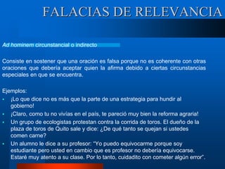 Ad hominem circunstancial o indirecto
Consiste en sostener que una oración es falsa porque no es coherente con otras
oraciones que debería aceptar quien la afirma debido a ciertas circunstancias
especiales en que se encuentra.
Ejemplos:
 ¡Lo que dice no es más que la parte de una estrategia para hundir al
gobierno!
 ¡Claro, como tu no vivías en el país, te pareció muy bien la reforma agraria!
 Un grupo de ecologistas protestan contra la corrida de toros. El dueño de la
plaza de toros de Quito sale y dice: ¿De qué tanto se quejan si ustedes
comen carne?
 Un alumno le dice a su profesor: “Yo puedo equivocarme porque soy
estudiante pero usted en cambio que es profesor no debería equivocarse.
Estaré muy atento a su clase. Por lo tanto, cuidadito con cometer algún error”.
FALACIAS DE RELEVANCIA
 