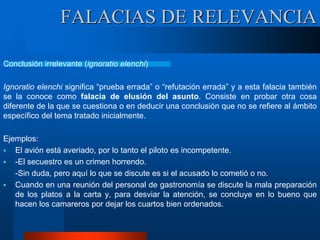 FALACIAS DE RELEVANCIA
Conclusión irrelevante (ignoratio elenchi)
Ignoratio elenchi significa “prueba errada” o “refutación errada” y a esta falacia también
se la conoce como falacia de elusión del asunto. Consiste en probar otra cosa
diferente de la que se cuestiona o en deducir una conclusión que no se refiere al ámbito
específico del tema tratado inicialmente.
Ejemplos:
 El avión está averiado, por lo tanto el piloto es incompetente.
 -El secuestro es un crimen horrendo.
-Sin duda, pero aquí lo que se discute es si el acusado lo cometió o no.
 Cuando en una reunión del personal de gastronomía se discute la mala preparación
de los platos a la carta y, para desviar la atención, se concluye en lo bueno que
hacen los camareros por dejar los cuartos bien ordenados.
 