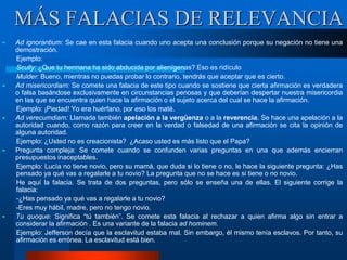 Ad ignorantium: Se cae en esta falacia cuando uno acepta una conclusión porque su negación no tiene una
demostración.
Ejemplo:
Scully: ¿Que tu hermana ha sido abducida por alienígenas? Eso es ridículo
Mulder: Bueno, mientras no puedas probar lo contrario, tendrás que aceptar que es cierto.
 Ad misericordiam: Se comete una falacia de este tipo cuando se sostiene que cierta afirmación es verdadera
o falsa basándose exclusivamente en circunstancias penosas y que deberían despertar nuestra misericordia
en las que se encuentra quien hace la afirmación o el sujeto acerca del cual se hace la afirmación.
Ejemplo: ¡Piedad! Yo era huérfano, por eso los maté.
 Ad verecumdiam: Llamada también apelación a la vergüenza o a la reverencia. Se hace una apelación a la
autoridad cuando, como razón para creer en la verdad o falsedad de una afirmación se cita la opinión de
alguna autoridad.
Ejemplo: ¿Usted no es creacionista? ¿Acaso usted es más listo que el Papa?
 Pregunta compleja: Se comete cuando se confunden varias preguntas en una que además encierran
presupuestos inaceptables.
Ejemplo: Lucía no tiene novio, pero su mamá, que duda si lo tiene o no, le hace la siguiente pregunta: ¿Has
pensado ya qué vas a regalarle a tu novio? La pregunta que no se hace es si tiene o no novio.
He aquí la falacia. Se trata de dos preguntas, pero sólo se enseña una de ellas. El siguiente corrige la
falacia:
-¿Has pensado ya qué vas a regalarle a tu novio?
-Eres muy hábil, madre, pero no tengo novio.
 Tu quoque: Significa “tú también”. Se comete esta falacia al rechazar a quien afirma algo sin entrar a
considerar la afirmación . Es una variante de la falacia ad hominem.
Ejemplo: Jefferson decía que la esclavitud estaba mal. Sin embargo, él mismo tenía esclavos. Por tanto, su
afirmación es errónea. La esclavitud está bien.
MÁS FALACIAS DE RELEVANCIA
 