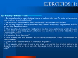 Diga de qué tipo de falacia se trata:
 1. “Es necesario recluir a los criminales y encerrar a los locos peligrosos. Por tanto, no hay nada de
malo en privar a la gente de la libertad”
 2. “He buscado por todas partes un libro que me enseñe como tocar el piano sin éxito”
 3. “No hay ninguna prueba de que la secretaria haya “filtrado” las noticias a los periódicos; de modo
que ella no puede haberlo hecho”
 4. “Al ver que el ojo, la mano, el pie y cada uno de nuestros miembros tiene una función obvia, ¿no
debemos creer, de igual modo, que un ser humano tiene una función por encima y más allá de esas
funciones particulares?”
 5. “¿Has dejado de ir a discotecas?”
 6. “Óscar, Roger y Raúl, esos rebeldes y muchos otros son arequipeños. Luego, los arequipeños son
siempre rebeldes”
 7. “¿Cómo le vas a creer a Félix si él es un enemigo del pueblo?”
 8. “Pero, ¿puede usted dudar de que el aire tenga peso, cuando tiene el claro testimonio del
Estagirita, quien afirma que todos elementos tiene peso, inclusive el aire, y con la excepción del
fuego?”
EJERCICIOS (1)
 