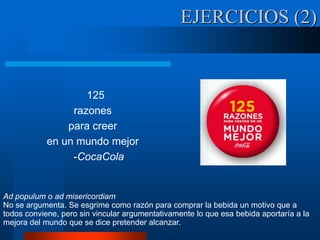 125
razones
para creer
en un mundo mejor
-CocaCola
EJERCICIOS (2)
Ad populum o ad misericordiam
No se argumenta. Se esgrime como razón para comprar la bebida un motivo que a
todos conviene, pero sin vincular argumentativamente lo que esa bebida aportaría a la
mejora del mundo que se dice pretender alcanzar.
 