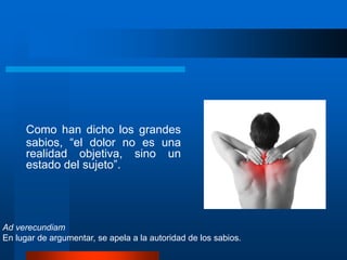 Como han dicho los grandes
sabios, “el dolor no es una
realidad objetiva, sino un
estado del sujeto”.
Ad verecundiam
En lugar de argumentar, se apela a la autoridad de los sabios.
 