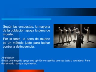 Según las encuestas, la mayoría
de la población apoya la pena de
muerte.
Por lo tanto, la pena de muerte
es un método justo para luchar
contra la delincuencia.
Ad populum
El que una mayoría apoye una opinión no significa que sea justa o verdadera. Para
demostrarlo hay que argumentar.
 
