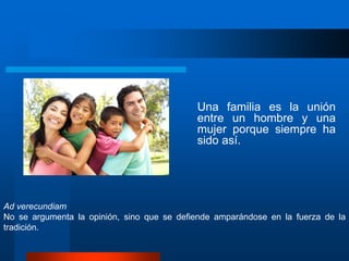 Una familia es la unión
entre un hombre y una
mujer porque siempre ha
sido así.
Ad verecundiam
No se argumenta la opinión, sino que se defiende amparándose en la fuerza de la
tradición.
 