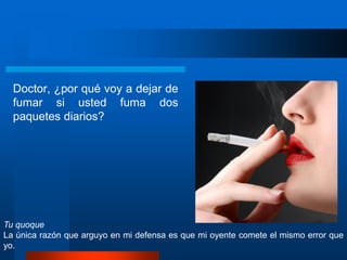 Doctor, ¿por qué voy a dejar de
fumar si usted fuma dos
paquetes diarios?
Tu quoque
La única razón que arguyo en mi defensa es que mi oyente comete el mismo error que
yo.
 