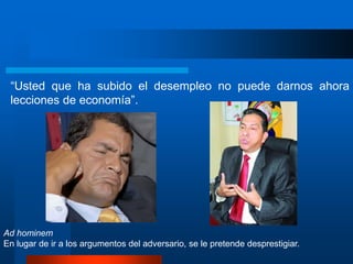 “Usted que ha subido el desempleo no puede darnos ahora
lecciones de economía”.
Ad hominem
En lugar de ir a los argumentos del adversario, se le pretende desprestigiar.
 