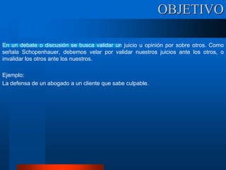 En un debate o discusión se busca validar un juicio u opinión por sobre otros. Como
señala Schopenhauer, debemos velar por validar nuestros juicios ante los otros, o
invalidar los otros ante los nuestros.
Ejemplo:
La defensa de un abogado a un cliente que sabe culpable.
OBJETIVO
 
