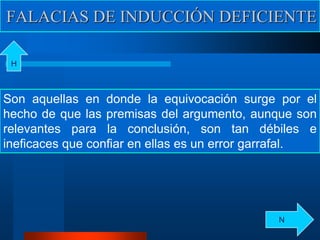 FALACIAS DE INDUCCIÓN DEFICIENTE
Son aquellas en donde la equivocación surge por el
hecho de que las premisas del argumento, aunque son
relevantes para la conclusión, son tan débiles e
ineficaces que confiar en ellas es un error garrafal.
H
N
 