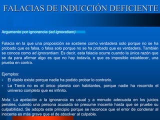 Argumento por ignorancia (ad ignoratiam)
Falacia en la que una proposición se sostiene como verdadera solo porque no se ha
probado que es falsa, o falsa solo porque no se ha probado que es verdadera. También
se conoce como ad ignorantiam. Es decir, esta falacia ocurre cuando la única razón que
se da para afirmar algo es que no hay todavía, o que es imposible establecer, una
prueba en contra.
Ejemplos:
 El diablo existe porque nadie ha podido probar lo contrario.
 La Tierra no es el único planeta con habitantes, porque nadie ha recorrido el
universo completo que es infinito.
Nota: La apelación a la ignorancia es usual y a menudo adecuada en los juicios
penales, cuando una persona acusada se presume inocente hasta que se pruebe su
culpabilidad. Se adopta este principio porque se reconoce que el error de condenar al
inocente es más grave que el de absolver al culpable.
FALACIAS DE INDUCCIÓN DEFICIENTE
 