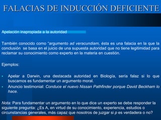 Apelación inapropiada a la autoridad
También conocido como “argumento ad veracundiam, ésta es una falacia en la que la
conclusión se basa en el juicio de una supuesta autoridad que no tiene legitimidad para
reclamar su conocimiento como experto en la materia en cuestión.
Ejemplos:
 Apelar a Darwin, una destacada autoridad en Biología, sería falaz si lo que
buscamos es fundamentar un argumento moral.
 Anuncio testimonial: Conduce el nuevo Nissan Pathfinder porque David Beckham lo
hace.
Nota: Para fundamentar un argumento en lo que dice un experto se debe responder la
siguiente pregunta: ¿Es A, en virtud de su conocimiento, experiencia, estudios o
circunstancias generales, más capaz que nosotros de juzgar si p es verdadera o no?
FALACIAS DE INDUCCIÓN DEFICIENTE
 