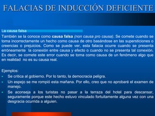 La causa falsa
También se la conoce como causa falsa (non causa pro causa). Se comete cuando se
toma incorrectamente un hecho como causa de otro basándose en las supersticiones o
creencias o prejuicios. Como se puede ver, esta falacia ocurre cuando se presenta
erróneamente la conexión entre causa y efecto o cuando no se presenta tal conexión.
Es decir, se comete este error cuando se toma como causa de un fenómeno algo que
en realidad no es su causa real.
Ejemplos:
 Se critica al gobierno. Por lo tanto, la democracia peligra.
 Un espejo se me rompió esta mañana. Por ello, creo que no aprobaré el examen de
manejo.
 Se aconseja a los turistas no pasar a la terraza del hotel para descansar,
seguramente porque este hecho estuvo vinculado fortuitamente alguna vez con una
desgracia ocurrida a alguien.
FALACIAS DE INDUCCIÓN DEFICIENTE
 