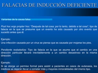 Variantes de la causa falsa
Post hoc ergo propter hoc: “Después de tal cosa; por lo tanto, debido a tal cosa”; tipo de
falacia en la que se presume que un evento ha sido causado por otro evento que
sucedió antes que él.
Ejemplo:
Una infección causada por un virus se piensa que es causada por mojarse los pies.
Pendiente resbaladiza: Tipo de falacia en la que se asume que el cambio en una
dirección particular llevará inevitablemente a un cambio desastroso en la misma
dirección.
Ejemplo:
Si se otorga un permiso formal para asistir a pacientes en casos de eutanasia, los
médicos se dejarán llevar a cometer más y mayores inmoralidades del mismo tipo.
FALACIAS DE INDUCCIÓN DEFICIENTE
 