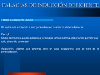 FALACIAS DE INDUCCIÓN DEFICIENTE
Falacia de accidente inverso
Se aplica una excepción a una generalización cuando no debería hacerse.
Ejemplo:
Como permitimos que los pacientes terminales tomen morfina, deberíamos permitir que
todo el mundo la tomase.
Refutación: Mostrar que estamos ante un caso excepcional que se sale de la
generalización.
 