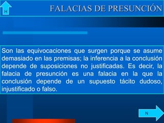 FALACIAS DE PRESUNCIÓNH
Son las equivocaciones que surgen porque se asume
demasiado en las premisas; la inferencia a la conclusión
depende de suposiciones no justificadas. Es decir, la
falacia de presunción es una falacia en la que la
conclusión depende de un supuesto tácito dudoso,
injustificado o falso.
N
 