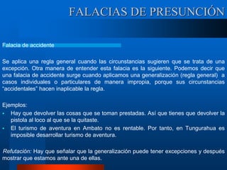 Falacia de accidente
Se aplica una regla general cuando las circunstancias sugieren que se trata de una
excepción. Otra manera de entender esta falacia es la siguiente. Podemos decir que
una falacia de accidente surge cuando aplicamos una generalización (regla general) a
casos individuales o particulares de manera impropia, porque sus circunstancias
“accidentales” hacen inaplicable la regla.
Ejemplos:
 Hay que devolver las cosas que se toman prestadas. Así que tienes que devolver la
pistola al loco al que se la quitaste.
 El turismo de aventura en Ambato no es rentable. Por tanto, en Tungurahua es
imposible desarrollar turismo de aventura.
Refutación: Hay que señalar que la generalización puede tener excepciones y después
mostrar que estamos ante una de ellas.
FALACIAS DE PRESUNCIÓN
 