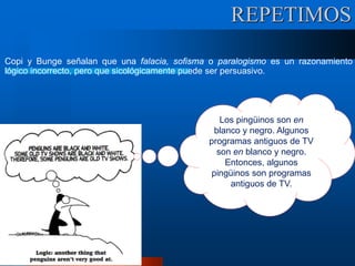 Copi y Bunge señalan que una falacia, sofisma o paralogismo es un razonamiento
lógico incorrecto, pero que sicológicamente puede ser persuasivo.
Los pingüinos son en
blanco y negro. Algunos
programas antiguos de TV
son en blanco y negro.
Entonces, algunos
pingüinos son programas
antiguos de TV.
REPETIMOS
 