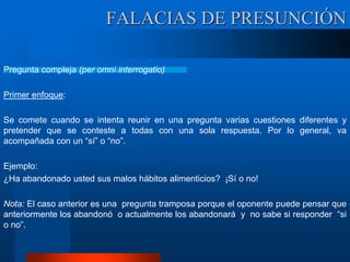 Pregunta compleja (per omni interrogatio)
Primer enfoque:
Se comete cuando se intenta reunir en una pregunta varias cuestiones diferentes y
pretender que se conteste a todas con una sola respuesta. Por lo general, va
acompañada con un “sí” o “no”.
Ejemplo:
¿Ha abandonado usted sus malos hábitos alimenticios? ¡Sí o no!
Nota: El caso anterior es una pregunta tramposa porque el oponente puede pensar que
anteriormente los abandonó o actualmente los abandonará y no sabe si responder “si
o no”.
FALACIAS DE PRESUNCIÓN
 