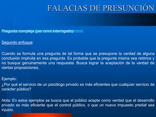Pregunta compleja (per omni interrogatio)
Segundo enfoque:
Cuando se formula una pregunta de tal forma que se presupone la verdad de alguna
conclusión implícita en esa pregunta. Es probable que la pregunta misma sea retórica y
no busque genuinamente una respuesta. Busca lograr la aceptación de la verdad de
ciertas proposiciones.
Ejemplo:
¿Por qué el servicio de un psicólogo privado es más eficientes que cualquier servicio de
carácter público?
Nota: En estos ejemplos se busca que el público acepte como verdad que el desarrollo
privado es más eficiente que el control público, o que un nuevo impuesto predial sea
injusto.
FALACIAS DE PRESUNCIÓN
 
