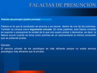 Petición de principio (petitio principii)
Falacia en la que la conclusión se enuncia o se asume dentro de una de las premisas.
También se conoce como argumento circular. En otras palabras, esta falacia consiste
en suponer o presuponer la verdad de lo que uno quiere probar o demostrar, es decir, la
falacia ocurre cuando se toma como premisa de un razonamiento la misma conclusión
que se pretende probar.
Ejemplo:
El servicio privado de los psicólogos es más eficiente porque no existe servicio
psicológico más eficiente que el privado.
.
FALACIAS DE PRESUNCIÓN
 