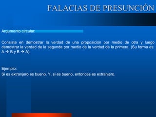 Argumento circular:
Consiste en demostrar la verdad de una proposición por medio de otra y luego
demostrar la verdad de la segunda por medio de la verdad de la primera. (Su forma es:
A  B y B  A).
Ejemplo:
Si es extranjero es bueno. Y, si es bueno, entonces es extranjero.
FALACIAS DE PRESUNCIÓN
 