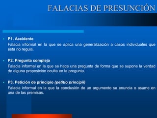  P1. Accidente
Falacia informal en la que se aplica una generalización a casos individuales que
ésta no regula.
 P2. Pregunta compleja
Falacia informal en la que se hace una pregunta de forma que se supone la verdad
de alguna proposición oculta en la pregunta.
 P3. Petición de principio (petitio principii)
Falacia informal en la que la conclusión de un argumento se enuncia o asume en
una de las premisas.
FALACIAS DE PRESUNCIÓN
 
