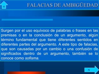 Surgen por el uso equívoco de palabras o frases en las
premisas o en la conclusión de un argumento, algún
término fundamental que tiene diferentes sentidos en
diferentes partes del argumento. A este tipo de falacias,
que son causadas por un cambio o una confusión de
significados dentro de un argumento, también se lo
conoce como sofisma.
FALACIAS DE AMBIGÜEDADH
N
 
