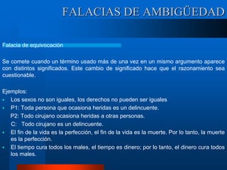 Falacia de equivocación
Se comete cuando un término usado más de una vez en un mismo argumento aparece
con distintos significados. Este cambio de significado hace que el razonamiento sea
cuestionable.
Ejemplos:
 Los sexos no son iguales, los derechos no pueden ser iguales
 P1: Toda persona que ocasiona heridas es un delincuente.
P2: Todo cirujano ocasiona heridas a otras personas.
C: Todo cirujano es un delincuente.
 El fin de la vida es la perfección, el fin de la vida es la muerte. Por lo tanto, la muerte
es la perfección.
 El tiempo cura todos los males, el tiempo es dinero; por lo tanto, el dinero cura todos
los males.
FALACIAS DE AMBIGÜEDAD
 