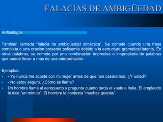 FALACIAS DE AMBIGÜEDAD
Anfibología
También llamada “falacia de ambigüedad sintáctica”. Se comete cuando una frase
completa o una oración presenta polisemia debido a la estructura gramatical latente. En
otras palabras, se comete por una combinación imprecisa o inapropiada de palabras
que puede llevar a más de una interpretación.
Ejemplos:
 - Yo nunca me acosté con mi mujer antes de que nos casáramos. ¿Y usted?
 - No estoy seguro. ¿Cómo se llama?
 Un hombre llama al aeropuerto y pregunta cuánto tarda el vuelo a Italia. El empleado
le dice “un minuto”. El hombre le contesta “muchas gracias”.
 