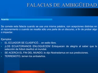 FALACIAS DE AMBIGÜEDAD
Acento
Se comete esta falacia cuando se usa una misma palabra, con acepciones distintas en
el razonamiento o cuando se resalta sólo una parte de un discurso, a fin de probar algo
o impactar.
Ejemplos:
 EL ECUADOR SE CLASIFICÓ… en estilo libre.
 ¡LOS ECUATORIANOS ENLOQUECEN! Enloquecen de alegría al saber que la
selección de fútbol clasificó al mundial.
 SE ACERCA EL FIN DEL MUNDO, lo dijo Nostradamus en sus predicciones.
 TERREMOTO, temen los ambateños.
 