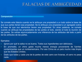 FALACIAS DE AMBIGÜEDAD
Composición
Se comete esta falacia cuando se le atribuye una propiedad a un todo sobre la base de
que sus partes tienen esa propiedad. Se le atribuye una propiedad a un agregado sobre
la base de que sus elementos tienen esa propiedad. En otras palabras, se comete
cuando se atribuye las propiedades de las partes al todo, siendo el todo la reunión de
las partes. Se extrae equivocadamente una inferencia de los atributos del todo a partir
de los atributos de las partes.
Ejemplos:
 Ignoro por qué la salsa no es buena. Todos sus ingredientes son deliciosos.
 En promedio, un chino gasta mucha menos energía proveniente de fuentes
contaminantes que un norteamericano. Por eso China es un país mucho más limpio
que los Estados Unidos.
 Dado que todas y cada una de la partes de este carro son livianas, el carro no pesa
nada.
 
