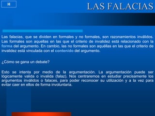 LAS FALACIAS
Las falacias, que se dividen en formales y no formales, son razonamientos inválidos.
Las formales son aquellas en las que el criterio de invalidez está relacionado con la
forma del argumento. En cambio, las no formales son aquéllas en las que el criterio de
invalidez está vinculada con el contenido del argumento.
¿Cómo se gana un debate?
Esto se intenta por medio de la argumentación. La argumentación puede ser
lógicamente valida o invalida (falaz). Nos centraremos en estudiar precisamente los
argumentos inválidos o falaces, para poder reconocer su utilización y a la vez para
evitar caer en ellos de forma involuntaria.
H
 