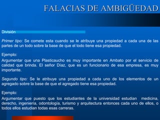 FALACIAS DE AMBIGÜEDAD
División
Primer tipo: Se comete esta cuando se le atribuye una propiedad a cada una de las
partes de un todo sobre la base de que el todo tiene esa propiedad.
Ejemplo:
Argumentar que una Plasticaucho es muy importante en Ambato por el servicio de
calidad que brinda. El señor Díaz, que es un funcionario de esa empresa, es muy
importante.
Segundo tipo: Se le atribuye una propiedad a cada uno de los elementos de un
agregado sobre la base de que el agregado tiene esa propiedad.
Ejemplo:
Argumentar que puesto que los estudiantes de la universidad estudian medicina,
derecho, ingeniería, odontología, turismo y arquitectura entonces cada uno de ellos, o
todos ellos estudian todas esas carreras.
 