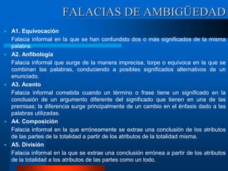 FALACIAS DE AMBIGÜEDAD
 A1. Equivocación
Falacia informal en la que se han confundido dos o más significados de la misma
palabra.
 A2. Anfibología
Falacia informal que surge de la manera imprecisa, torpe o equívoca en la que se
combinan las palabras, conduciendo a posibles significados alternativos de un
enunciado.
 A3. Acento
Falacia informal cometida cuando un término o frase tiene un significado en la
conclusión de un argumento diferente del significado que tienen en una de las
premisas; la diferencia surge principalmente de un cambio en el énfasis dado a las
palabras utilizadas.
 A4. Composición
Falacia informal en la que erróneamente se extrae una conclusión de los atributos
de las partes de la totalidad a partir de los atributos de la totalidad misma.
 A5. División
Falacia informal en la que se extrae una conclusión errónea a partir de los atributos
de la totalidad a los atributos de las partes como un todo.
 