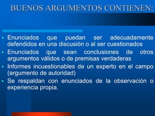  Enunciados que puedan ser adecuadamente
defendidos en una discusión o al ser cuestionados
 Enunciados que sean conclusiones de otros
argumentos válidos o de premisas verdaderas
 Informes incuestionables de un experto en el campo
(argumento de autoridad)
 Se respaldan con enunciados de la observación o
experiencia propia.
BUENOS ARGUMENTOS CONTIENEN:
 