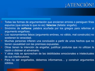 ¡ATENCIÓN!
 Todas las formas de argumentación que encierran errores o persiguen fines
espurios (que simula lo que no es): falacias (fallatia: engaño).
 Sinónimo de sofisma: palabra acuñada por los griegos para referirse al
argumento engañoso.
 Los razonamientos falsos (argumento erróneo, no válido, mal construido) no
sostienen la veracidad.
 Muchas personas infieren una conclusión a partir de unos hechos que no
tienen causalidad con las premisas expuestas.
 Otras tienen la intención de engañar, justificar posturas que no utilizan la
razón o distraer al adversario.
 Y otras más se aprovechan de las debilidades emocionales e intelectuales
de sus interlocutores.
 Para no ser engañados, debemos informarnos… y construir argumentos
sólidos.
 