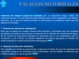 FALACIAS NO FORMALES
Hablamos de “falacia” cuando se pretende que un argumento tenga validez sin
realmente tenerlo. Por eso debemos estar atentos, para no ser engañados. Una falacia,
entonces, es un tipo de creencia errónea. A continuación se presentan cuatro tipos de
falacias no formales.
1. Falacias de relevancia o atingencia
Este tipo de falacia se comete cuando entre premisa y conclusión hay una conexión
psicológica persuasiva que provoca la ausencia de la relación de consecuencia lógica.
Se da cuando el argumento descansa en premisas que no son pertinentes para su
conclusión y, por lo tanto, no pueden establecer de manera apropiada su verdad. Se
evitan tomando en cuenta las funciones del lenguaje.
2. Falacias de inducción deficiente
Son aquellas en donde la equivocación surge por el hecho de que las premisas del
argumento, aunque son relevantes para la conclusión, son tan débiles e ineficaces que
confiar en ellas es un error garrafal.
H
 