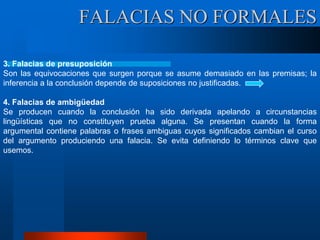 3. Falacias de presuposición
Son las equivocaciones que surgen porque se asume demasiado en las premisas; la
inferencia a la conclusión depende de suposiciones no justificadas.
4. Falacias de ambigüedad
Se producen cuando la conclusión ha sido derivada apelando a circunstancias
lingüísticas que no constituyen prueba alguna. Se presentan cuando la forma
argumental contiene palabras o frases ambiguas cuyos significados cambian el curso
del argumento produciendo una falacia. Se evita definiendo lo términos clave que
usemos.
FALACIAS NO FORMALES
 