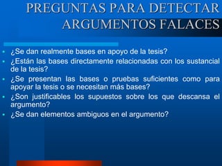  ¿Se dan realmente bases en apoyo de la tesis?
 ¿Están las bases directamente relacionadas con los sustancial
de la tesis?
 ¿Se presentan las bases o pruebas suficientes como para
apoyar la tesis o se necesitan más bases?
 ¿Son justificables los supuestos sobre los que descansa el
argumento?
 ¿Se dan elementos ambiguos en el argumento?
PREGUNTAS PARA DETECTAR
ARGUMENTOS FALACES
 