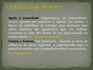  Apelo à autoridade (Argumentum ad verecundiam)-
  Ocorre quando nos referimos à opinião (ou mesmo à
  figura) de indivíduos de prestígio para promover uma
  maior aceitação de argumentos que, na verdade,
  encontram-se além dos limites de sua especialização ou
  conhecimento. Ex: Famoso em anúncio.
 Contra o homem (Ad hominem) - Quando ao invés de
  utilizar-se de meios legítimos, o argumentador ataca a
  pessoa em questão com a intenção de refutar a sua posição.
 Ex: Xingamentos.
 