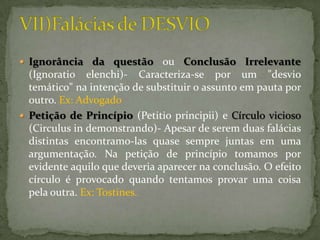  Ignorância da questão        ou Conclusão Irrelevante
  (Ignoratio elenchi)- Caracteriza-se por um "desvio
  temático" na intenção de substituir o assunto em pauta por
  outro. Ex: Advogado
 Petição de Princípio (Petitio principii) e Círculo vicioso
  (Circulus in demonstrando)- Apesar de serem duas falácias
  distintas encontramo-las quase sempre juntas em uma
  argumentação. Na petição de princípio tomamos por
  evidente aquilo que deveria aparecer na conclusão. O efeito
  círculo é provocado quando tentamos provar uma coisa
  pela outra. Ex: Tostines.
 