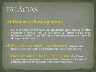 1   Sofismas e Paralogismos
     Dá-se o nome de FALÁCIA ao argumento que, apesar de falso
     segundo a forma, tem a seu favor a “aparência”de uma
     inferência legítima. As falácias dividem-se, segundo a intenção
     do argumentador, em:

1.Falácias Intencionais [ ou Sofismas]- Argumentos
     tendenciosos que visam deliberadamente induzir-nos ao erro.

2.Falácias Involuntárias [ou Paralogismos] - Falsos
     argumentos elaborados sem a intenção de nos enganar. Constitui,
     portanto, um tipo involuntário do raciocínio falacioso.
 