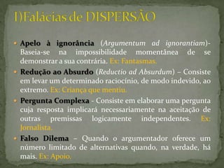  Apelo à ignorância (Argumentum ad ignorantiam)-
  Baseia-se na impossibilidade momentânea de se
  demonstrar a sua contrária. Ex: Fantasmas.
 Redução ao Absurdo (Reductio ad Absurdum) – Consiste
  em levar um determinado raciocínio, de modo indevido, ao
  extremo. Ex: Criança que mentiu.
 Pergunta Complexa - Consiste em elaborar uma pergunta
  cuja resposta implicará necessariamente na aceitação de
  outras premissas logicamente independentes. Ex:
  Jornalista.
 Falso Dilema – Quando o argumentador oferece um
  número limitado de alternativas quando, na verdade, há
  mais. Ex: Apoio.
 