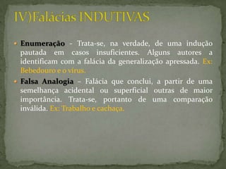 Enumeração - Trata-se, na verdade, de uma indução
  pautada em casos insuficientes. Alguns autores a
  identificam com a falácia da generalização apressada. Ex:
  Bebedouro e o vírus.
 Falsa Analogia – Falácia que conclui, a partir de uma
  semelhança acidental ou superficial outras de maior
  importância. Trata-se, portanto de uma comparação
  inválida. Ex: Trabalho e cachaça.
 
