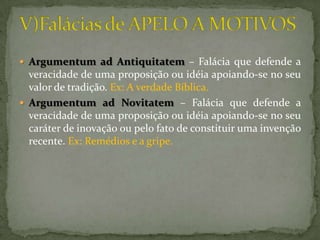  Argumentum ad Antiquitatem – Falácia que defende a
  veracidade de uma proposição ou idéia apoiando-se no seu
  valor de tradição. Ex: A verdade Bíblica.
 Argumentum ad Novitatem – Falácia que defende a
  veracidade de uma proposição ou idéia apoiando-se no seu
  caráter de inovação ou pelo fato de constituir uma invenção
  recente. Ex: Remédios e a gripe.
 