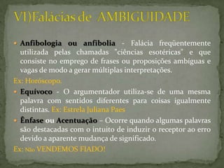  Anfibologia ou anfibolia          - Falácia freqüentemente
  utilizada pelas chamadas "ciências esotéricas" e que
  consiste no emprego de frases ou proposições ambíguas e
  vagas de modo a gerar múltiplas interpretações.
Ex: Horóscopo.
 Equívoco - O argumentador utiliza-se de uma mesma
  palavra com sentidos diferentes para coisas igualmente
  distintas. Ex: Estrela Juliana Paes
 Ênfase ou Acentuação – Ocorre quando algumas palavras
  são destacadas com o intuito de induzir o receptor ao erro
  devido a aparente mudança de significado.
Ex: Não VENDEMOS FIADO!
 