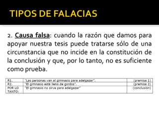 2.  Causa falsa : cuando la razón que damos para apoyar nuestra tesis puede tratarse sólo de una circunstancia que no incide en la constitución de la conclusión y que, por lo tanto, no es suficiente como prueba. 