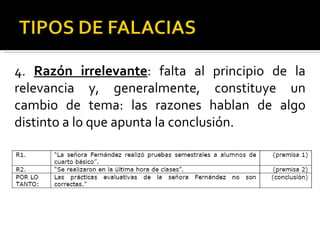 4.  Razón irrelevante : falta al principio de la relevancia y, generalmente, constituye un cambio de tema: las razones hablan de algo distinto a lo que apunta la conclusión. 
