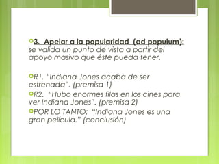 3. Apelar a la popularidad (ad populum):
se valida un punto de vista a partir del
apoyo masivo que éste pueda tener.

R1.  “Indiana Jones acaba de ser
estrenada”. (premisa 1)
R2. “Hubo enormes filas en los cines para
ver Indiana Jones”. (premisa 2)
POR LO TANTO: “Indiana Jones es una
gran película.” (conclusión)
 