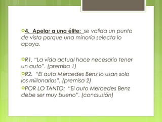 4. Apelar a una élite: se valida un punto
de vista porque una minoría selecta lo
apoya.

R1. “La vida actual hace necesario tener
un auto”. (premisa 1)
R2. “El auto Mercedes Benz lo usan solo
los millonarios”. (premisa 2)
POR LO TANTO: “El auto Mercedes Benz
debe ser muy bueno”. (conclusión)
 